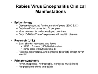Rabies Virus Encephalitis Clinical
            Manifestations

•  Epidemiology
   –    Disease recognized for thousands of years (2300 B.C.)
   –    Only handful of cases in U.S. per year
   –    More common in underdeveloped countries
   –    Only 10-20% of true exposures will result in disease

•  Reservoir (U.S.)
   –  Bats, skunks, raccoons, and foxes
          •  32/35 U.S. cases (1958-2000) from bats
          •  26/32 cases without known bat bit
   –  Rodents, lagomorphs, and domestic dogs/cats almost never
      infected

•  Primary symptoms
   –  Fever, dysphagia, hydrophobia, increased muscle tone
   –  Progression to coma and death
 