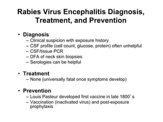 Rabies Virus Encephalitis Diagnosis,
     Treatment, and Prevention
•  Diagnosis
   –  Clinical suspicion with exposure history
   –  CSF profile (cell count, glucose, protein) often unhelpful
   –  CSF/tissue PCR
   –  DFA of neck skin biopsies
   –  Serologies can be helpful

•  Treatment
   –  None (universally fatal once symptoms develop)

•  Prevention
   –  Louis Pasteur developed first vaccine in late 1800 s
   –  Vaccination (inactivated virus) and post-exposure
      prophylaxis
 