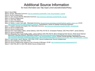 Additional Source Information
                         for more information see: http://open.umich.edu/wiki/CitationPolicy

Slide 5: David Miller
Slide 6: Gringer, Wikimedia Commons, http://en.wikipedia.org/wiki/GNU_Free_Documentation_License
Slide 8: Source Undetermined
Slide 10: Jean-Jacques MILAN, Wikimedia Commons, http://commons.wikimedia.org/wiki/File:My_eye.jpg
Slide 12: Source Undetermined
Slide 13: CDC PHIL #5630
Slide 14: Source Undetermined
Slide 15: Patrick J. Lynch ,Carl Jaffe, Wikimedia Commons, http://commons.wikimedia.org/wiki/File:Brain_bulbar_region.svg, CC:BY,
      http://creativecommons.org/licenses/by/2.5/deed.en Daniel Bausch, Center for Disease Control and Prevention
Slide 17: Captain Janeway and Captain Kirk, Wikimedia Commons, http://commons.wikimedia.org/wiki/File:BEV_Structure.jpg
Slide 19: Source Undetermined
Slide 26: Source Undetermined
Slide 28: Prof. Frank Hadley Collins, James Gathany, CDC PHIL # 9178; Dr. Christopher Paddock, CDC PHIL #10877, James Gathany
Slide 29: Source Undetermined
Slide 30: (Mosquito) Prof. Frank Hadley Collins, James Gathany CDC PHIL #9178; (Bird) US National Park Service, White Sands National
      Monument; (Squirrel) Krötzsch, Wikimedia Commons, http://commons.wikimedia.org/wiki/File:Sciurus_niger_(on_fence).jpg,
      http://commons.wikimedia.org/wiki/Commons:GNU_Free_Documentation_License; (Horse) Thomas Springer, Wikimedia Commons,
      http://commons.wikimedia.org/wiki/File:Fellpony2.jpg, http://commons.wikimedia.org/wiki/Commons:GNU_Free_Documentation_License
Slide 31: Lyle Conrad, Joel G. Breman, CDC PHIL # 7201; Source Undetermined; Source Undetermined
Slide 36: Henry Mathews, CDC PHIL #1402
Slide 38: Source Undetermined; Regents of the University of Michigan, CC:BY, http://creativecommons.org/licenses/by/3.0/
Slide 41: CDC PHIL #6113; CDC PHIL #2539; Source Undetermined
 