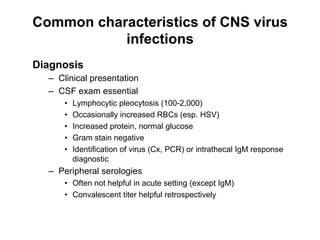 Common characteristics of CNS virus
           infections
Diagnosis
  –  Clinical presentation
  –  CSF exam essential
      •    Lymphocytic pleocytosis (100-2,000)
      •    Occasionally increased RBCs (esp. HSV)
      •    Increased protein, normal glucose
      •    Gram stain negative
      •    Identification of virus (Cx, PCR) or intrathecal IgM response
           diagnostic
  –  Peripheral serologies
      •  Often not helpful in acute setting (except IgM)
      •  Convalescent titer helpful retrospectively
 