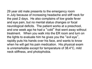29 year old male presents to the emergency room
in July because of increasing headache and stiff neck for
the past 2 days. He also complains of low grade fever
and eye pain, but no mental status changes or focal
neurological deficits. The patient works at a preschool,
and one week ago he had a cold that went away without
treatment. When you walk into the ER room and turn on
the lights to evaluate him he gives you the evil eye ,
rapidly puts his hands over his face, and wants to know
when he will get his pain medication. His physical exam
is unremarkable except for temperature of 38.4°C, mild
neck stiffness, and photophobia.
 