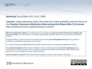 Author(s): David Miller, M.D., Ph.D., 2009

License: Unless otherwise noted, this material is made available under the terms of
the Creative Commons Attribution–Noncommercial–Share Alike 3.0 License:
http://creativecommons.org/licenses/by-nc-sa/3.0/

We have reviewed this material in accordance with U.S. Copyright Law and have tried to maximize your ability to use,
share, and adapt it. The citation key on the following slide provides information about how you may share and adapt this
material.

Copyright holders of content included in this material should contact open.michigan@umich.edu with any questions,
corrections, or clarification regarding the use of content.

For more information about how to cite these materials visit http://open.umich.edu/education/about/terms-of-use.

Any medical information in this material is intended to inform and educate and is not a tool for self-diagnosis or a
replacement for medical evaluation, advice, diagnosis or treatment by a healthcare professional. Please speak to your
physician if you have questions about your medical condition.

Viewer discretion is advised: Some medical content is graphic and may not be suitable for all viewers.
 