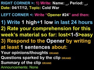 RIGHT CORNER >: 1) Write: Name: _, Period: _,
Date: 04/17/12, Topic: Cold War
LEFT CORNER <: Write “Opener #24” and then:

1) Write 1 high+1 low in last 24 hours
2) Rate your comprehension for this
week’s material so far: lost<1-5>easy
3) Respond to the Opener by writing
at least 1 sentences about:
Your opinions/thoughts OR/AND
Questions sparked by the clip OR/AND
Summary of the clip OR/AND
Announcements: None
 