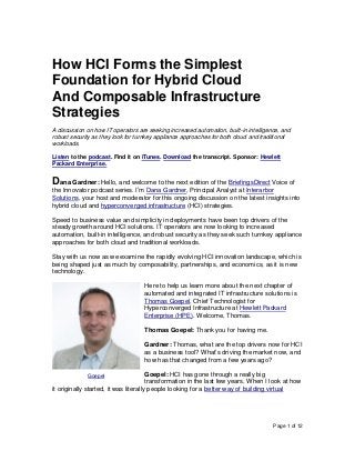 Page 1 of 12
How HCI Forms the Simplest
Foundation for Hybrid Cloud
And Composable Infrastructure
Strategies
A discussion on how IT operators are seeking increased automation, built-in intelligence, and
robust security as they look for turnkey appliance approaches for both cloud and traditional
workloads.
Listen to the podcast. Find it on iTunes. Download the transcript. Sponsor: Hewlett
Packard Enterprise.
Dana Gardner: Hello, and welcome to the next edition of the BriefingsDirect Voice of
the Innovator podcast series. I’m Dana Gardner, Principal Analyst at Interarbor
Solutions, your host and moderator for this ongoing discussion on the latest insights into
hybrid cloud and hyperconverged infrastructure (HCI) strategies.
Speed to business value and simplicity in deployments have been top drivers of the
steady growth around HCI solutions. IT operators are now looking to increased
automation, built-in intelligence, and robust security as they seek such turnkey appliance
approaches for both cloud and traditional workloads.
Stay with us now as we examine the rapidly evolving HCI innovation landscape, which is
being shaped just as much by composability, partnerships, and economics, as it is new
technology.
Here to help us learn more about the next chapter of
automated and integrated IT infrastructure solutions is
Thomas Goepel, Chief Technologist for
Hyperconverged Infrastructure at Hewlett Packard
Enterprise (HPE). Welcome, Thomas.
Thomas Goepel: Thank you for having me.
Gardner: Thomas, what are the top drivers now for HCI
as a business tool? What’s driving the market now, and
how has that changed from a few years ago?
Goepel: HCI has gone through a really big
transformation in the last few years. When I look at how
it originally started, it was literally people looking for a better way of building virtual
Goepel
 