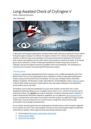 Long-Awaited Check of CryEngine V
Author: Svyatoslav Razmyslov
Date: 03.08.2016
In May 2016, German game-development company Crytek made a decision to upload the source code of
their game engine CryEngine V to Github. The engine is written in C++ and has immediately attracted
attention of both the open-source developer community and the team of developers of PVS-Studio
static analyzer who regularly scan the code of open-source projects to estimate its quality. A lot of great
games were created by a number of video-game development studios using various versions of
CryEngine, and now the engine has become available to even more developers. This article gives an
overview of errors found in the project by PVS-Studio static analyzer.
Introduction
CryEngine is a game engine developed by German company Crytek in 2002 and originally used in first-
person shooter Far Cry. A lot of great games were created by a number of video-game development
studios using various licensed versions of CryEngine: Far Cry, Crysis, Entropia Universe, Blue Mars,
Warface, Homefront: The Revolution, Sniper: Ghost Warrior, Armored Warfare, Evolve, and many others.
In March 2016, Crytek announced a release date for their new engine CryEngine V and uploaded its
source code to Github soon after.
The project's source code was checked by PVS-Studio static analyzer, version 6.05. This is a tool
designed for detecting software errors in program source code in C, C++, and C#. The only true way of
using static analysis is to regularly scan code on developers' computers and build-servers. However, in
order to demonstrate PVS-Studio's diagnostic capabilities, we run single-time checks of open-source
projects and then write articles about errors found. If we like a project, we might scan it again a couple
of years later. Such recurring checks are in fact the same as single-time checks since the code
accumulates a lot of changes during that time.
For our checks, we pick projects that are simply popular and wide-known as well as projects suggested
by our readers via e-mail. That's why CryEngine V was by no means the first game engine among those
scanned by our analyzer. Other engines that we have already checked include:
 Unreal Engine 4 (first check, second check, third check)
 Check of Godot Engine
 Check of Serious Engine
 