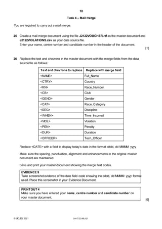 10
Task 4 – Mail merge
You are required to carry out a mail merge.
25 Create a mail merge document using the file J2122VOUCHER.rtf as the master document and
J2122VIOLATIONS.csv as your data source file.
Enter your name, centre number and candidate number in the header of the document.
[1]
26 Replace the text and chevrons in the master document with the merge fields from the data
source file as follows:
Text and chevrons to replace Replace with merge field
<NAME> Full_Name
<CTRY> Country
<RN> Race_Number
<CB> Club
<GEND> Gender
<CAT> Race_Category
<SEG> Discipline
<WHEN> Time_Incurred
<VIOL> Violation
<PEN> Penalty
<DUR> Duration
<OFFICER> Tech_Officer
Replace <DATE> with a field to display today’s date in the format dddd, dd MMMM yyyy
Make sure the spacing, punctuation, alignment and enhancements in the original master
document are maintained.
Save and print your master document showing the merge field codes.
EVIDENCE 9
Take screenshot evidence of the date field code showing the dddd, dd MMMM yyyy format
used. Place this screenshot in your Evidence Document.
PRINTOUT 4
Make sure you have entered your name, centre number and candidate number on
your master document.
[6]
© UCLES 2021 0417/22/M/J/21
 