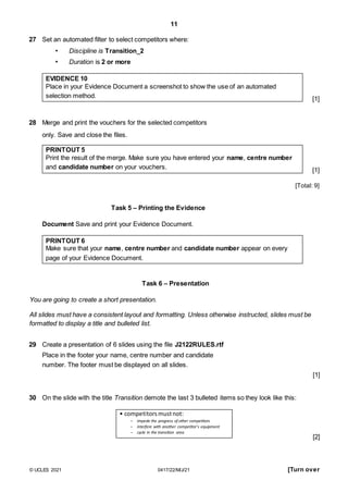 11
27 Set an automated filter to select competitors where:
• Discipline is Transition_2
• Duration is 2 or more
EVIDENCE 10
Place in your Evidence Document a screenshot to show the use of an automated
selection method.
28 Merge and print the vouchers for the selected competitors
only. Save and close the files.
PRINTOUT 5
Print the result of the merge. Make sure you have entered your name, centre number
and candidate number on your vouchers.
[1]
[1]
[Total: 9]
Task 5 – Printing the Evidence
Document Save and print your Evidence Document.
PRINTOUT 6
Make sure that your name, centre number and candidate number appear on every
page of your Evidence Document.
Task 6 – Presentation
You are going to create a short presentation.
All slides must have a consistent layout and formatting. Unless otherwise instructed, slides must be
formatted to display a title and bulleted list.
29 Create a presentation of 6 slides using the file J2122RULES.rtf
Place in the footer your name, centre number and candidate
number. The footer must be displayed on all slides.
[1]
30 On the slide with the title Transition demote the last 3 bulleted items so they look like this:
• competitorsmustnot:
– impede the progress of other competitors
– interfere with another competitor’s equipment
– cycle in the transition area
[2]
© UCLES 2021 0417/22/M/J/21 [Turn over
 