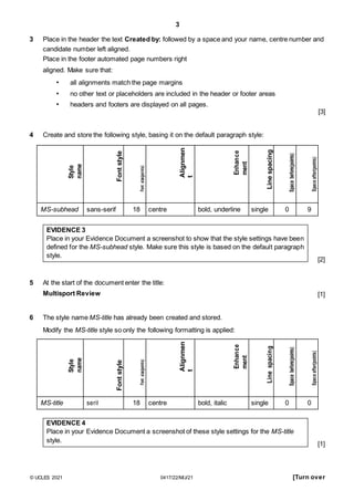 3
3 Place in the header the text Created by: followed by a space and your name, centre number and
candidate number left aligned.
Place in the footer automated page numbers right
aligned. Make sure that:
• all alignments match the page margins
• no other text or placeholders are included in the header or footer areas
• headers and footers are displayed on all pages.
[3]
4 Create and store the following style, basing it on the default paragraph style:
Style
name
Font
style
Font
size(poi
nts)
Alignmen
t
Enhance
ment
Line
spacing
Space
before(points)
Space
after(points)
MS-subhead sans-serif 18 centre bold, underline single 0 9
EVIDENCE 3
Place in your Evidence Document a screenshot to show that the style settings have been
defined for the MS-subhead style. Make sure this style is based on the default paragraph
style.
5 At the start of the document enter the title:
[2]
Multisport Review
6 The style name MS-title has already been created and stored.
Modify the MS-title style so only the following formatting is applied:
Style
name
Font
style
Font
size(points)
Alignmen
t
Enhance
ment
Line
spacing
Space
before(points)
Space
after(points)
MS-title serif 18 centre bold, italic single 0 0
EVIDENCE 4
Place in your Evidence Document a screenshot of these style settings for the MS-title
style.
[1]
[1]
© UCLES 2021 0417/22/M/J/21 [Turn over
 