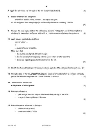 4
7 Apply the amended MS-title style to the title text entered at step 5. [1]
8 Locate and move the paragraph:
Triathlon is an endurance contest … taking up the sport.
so that it appears as a new paragraph immediately after the subheading Triathlon
[1]
9 Change the page layout so that the subheading General Participation and all following text is
displayed in two columns of equal width with a 1 centimetre space between the columns. [2]
10 Apply square bullets to the text from
warmer winter …
to
… avalanche and landslides.
Make sure that:
• the bullets are aligned at the left margin
• the list is in single line spacing with no space before or after each line
• there is a 6 point space after the last item in the list.
[3]
11 Identify the five subheadings in the document and apply the MS-subhead style to each one. [1]
12 Using the data in the file J2122COMPARE.csv create a vertical bar chart to compare entries by
gender for only the categories that contain duathlon or triathlon. [1]
13 Label the chart with the title:
Comparison of Participation [1]
14 Display the following:
• percentage numbers only as data labels along the top of each bar
• a legend showing Men and Women
[2]
15 Format the value axis scale to display a:
• minimum value of 0%
• maximum value of 100%
[1]
© UCLES 2021 0417/22/M/J/21
 