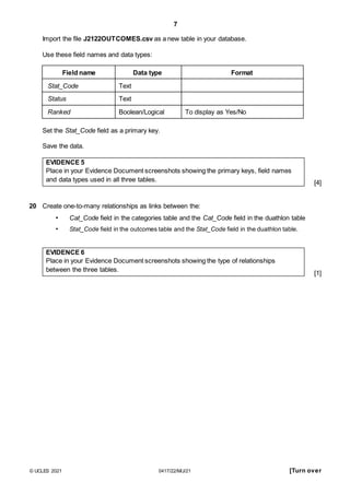 7
Import the file J2122OUTCOMES.csv as a new table in your database.
Use these field names and data types:
Field name Data type Format
Stat_Code Text
Status Text
Ranked Boolean/Logical To display as Yes/No
Set the Stat_Code field as a primary key.
Save the data.
EVIDENCE 5
Place in your Evidence Document screenshots showing the primary keys, field names
and data types used in all three tables.
20 Create one-to-many relationships as links between the:
• Cat_Code field in the categories table and the Cat_Code field in the duathlon table
• Stat_Code field in the outcomes table and the Stat_Code field in the duathlon table.
EVIDENCE 6
Place in your Evidence Document screenshots showing the type of relationships
between the three tables.
[4]
[1]
© UCLES 2021 0417/22/M/J/21 [Turn over
 