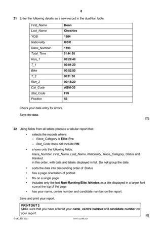 8
21 Enter the following details as a new record in the duathlon table:
First_Name Dean
Last_Name Cheshire
YOB 1984
Nationality GBR
Race_Number 1193
Total_Time 01:44:08
Run_1 00:29:40
T_1 00:01:20
Bike 00:52:50
T_2 00:01:58
Run_2 00:18:20
Cat_Code AGM-35
Stat_Code FIN
Position 53
Check your data entry for errors.
Save the data.
[2]
22 Using fields from all tables produce a tabular report that:
• selects the records where:
– Race_Category is Elite-Pro
– Stat_Code does not include FIN
• shows only the following fields:
Race_Number, First_Name, Last_Name, Nationality, Race_Category, Status and
Ranked
in this order, with data and labels displayed in full. Do not group the data
• sorts the data into descending order of Status
• has a page orientation of portrait
• fits on a single page
• includes only the text Non-Ranking Elite Athletes as a title displayed in a larger font
size at the top of the page
• has your name, centre number and candidate number on the report.
Save and print your report.
PRINTOUT 2
Make sure that you have entered your name, centre number and candidate number on
your report.
[6]
© UCLES 2021 0417/22/M/J/21
 