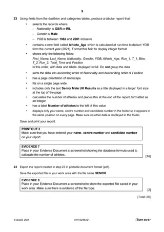 9
23 Using fields from the duathlon and categories tables, produce a tabular report that:
• selects the records where:
– Nationality is GBR or IRL
– Gender is Male
– YOB is between 1982 and 2001 inclusive
• contains a new field called Athlete_Age which is calculated at run-time to deduct YOB
from the current year (2021). Format this field to display integer format
• shows only the following fields:
First_Name, Last_Name, Nationality, Gender, YOB, Athlete_Age, Run_1, T_1, Bike,
T_2, Run_2, Total_Time and Position
in this order, with data and labels displayed in full. Do not group the data
• sorts the data into ascending order of Nationality and descending order of Position
• has a page orientation of landscape
• fits on a single page wide
• includes only the text Senior Male UK Results as a title displayed in a larger font size
at the top of the page
• calculates the number of athletes and places this at the end of the report, formatted as
an integer
• has a label Number of athletes to the left of this value
• displays only your name, centre number and candidate number in the footer so it appears in
the same position on every page. Make sure no other data is displayed in the footer.
Save and print your report.
PRINTOUT 3
Make sure that you have entered your name, centre number and candidate number
on your report.
EVIDENCE 7
Place in your Evidence Document a screenshot showing the database formula used to
calculate the number of athletes.
24 Export the report created in step 23 in portable document format (pdf).
Save the exported file in your work area with the file name SENIOR
EVIDENCE 8
Place in your Evidence Document a screenshot to show the exported file saved in your
work area. Make sure there is evidence of the file type.
[14]
[2]
[Total: 29]
© UCLES 2021 0417/22/M/J/21 [Turn over
 
