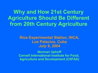 Why and How 21st Century Agriculture Should Be Different from 20th Century Agriculture Rice Experimental Station, INCA, Los Palacios, Cuba July 9, 2004 Norman Uphoff Cornell International Institute for Food,  Agriculture and Development (CIIFAD) 