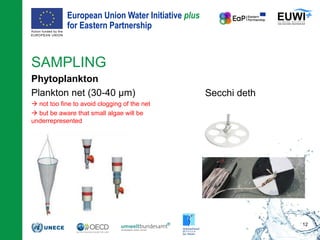 European Union Water Initiative plus
for Eastern Partnership
© iStockphoto.com/ansonsaw
SAMPLING
Phytoplankton
Plankton net (30-40 µm)
 not too fine to avoid clogging of the net
 but be aware that small algae will be
underrepresented
12
Secchi deth
 