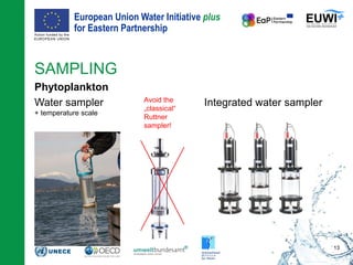 European Union Water Initiative plus
for Eastern Partnership
© iStockphoto.com/ansonsaw
SAMPLING
Phytoplankton
Water sampler
+ temperature scale
13
Avoid the
„classical“
Ruttner
sampler!
Integrated water sampler
 