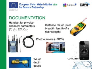 European Union Water Initiative plus
for Eastern Partnership
© iStockphoto.com/ansonsaw
DOCUMENTATION
Handset for physico-
chemical parameters
(T, pH, EC, O2)
15
Distance meter (river
breadth; length of a
river stretch)
compass
Photo-camera (+GPS)
Water
depth
gauge
 
