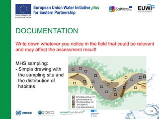European Union Water Initiative plus
for Eastern Partnership
© iStockphoto.com/ansonsaw
DOCUMENTATION
Write down whatever you notice in the field that could be relevant
and may affect the assessment result!
MHS sampling:
- Simple drawing with
the sampling site and
the distribution of
habitats
16
 