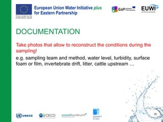 European Union Water Initiative plus
for Eastern Partnership
© iStockphoto.com/ansonsaw
DOCUMENTATION
Take photos that allow to reconstruct the conditions during the
sampling!
e.g. sampling team and method, water level, turbidity, surface
foam or film, invertebrate drift, litter, cattle upstream …
20
 