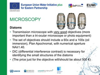 European Union Water Initiative plus
for Eastern Partnership
© iStockphoto.com/ansonsaw
MICROSCOPY
Diatoms
• Transmission microscope with very good objectives (more
important than a tri-ocular microscope or photo equipment)
• The set of objectives should include a 60x and a 100x (oil
immersion), Plan Apochromat, with numerical aperture
NA≥1.40.
• DIC (differential interference contrast) is necessary for
identifying the small structures of the diatoms
• (The price just for the objective will/should be about 500 €)
28
 