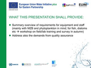 European Union Water Initiative plus
for Eastern Partnership
© iStockphoto.com/ansonsaw
 Summary overview of requirements for equipment and staff
(mainly with MZB and phytoplankton in mind; for fish, diatoms
etc  workshop on field/lab training and survey in autumn)
 Address also the demands from quality assurance
WHAT THIS PRESENTATION SHALL PROVIDE:
3
 