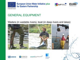 European Union Water Initiative plus
for Eastern Partnership
© iStockphoto.com/ansonsaw
Waders (in wadable rivers), boat (in deep rivers and lakes)
GENERAL EQUIPMENT
5
Safedom, CreativeCommons (CC BY-SA 3.0) M. Lansing, CreativeCommons (CC BY-SA 2.0)© P. Wenzl (DWS Hydro-Ökologie)
 