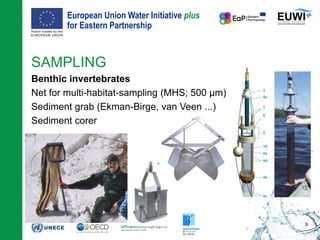 European Union Water Initiative plus
for Eastern Partnership
© iStockphoto.com/ansonsaw
SAMPLING
Benthic invertebrates
Net for multi-habitat-sampling (MHS; 500 µm)
Sediment grab (Ekman-Birge, van Veen ...)
Sediment corer
9
 
