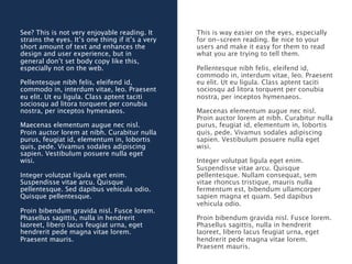 See? This is not very enjoyable reading. It       This is way easier on the eyes, especially
strains the eyes. It’s one thing if it’s a very   for on-screen reading. Be nice to your
short amount of text and enhances the             users and make it easy for them to read
design and user experience, but in                what you are trying to tell them.
general don’t set body copy like this,
especially not on the web.                        Pellentesque nibh felis, eleifend id,
                                                  commodo in, interdum vitae, leo. Praesent
Pellentesque nibh felis, eleifend id,             eu elit. Ut eu ligula. Class aptent taciti
commodo in, interdum vitae, leo. Praesent         sociosqu ad litora torquent per conubia
eu elit. Ut eu ligula. Class aptent taciti        nostra, per inceptos hymenaeos.
sociosqu ad litora torquent per conubia
nostra, per inceptos hymenaeos.                   Maecenas elementum augue nec nisl.
                                                  Proin auctor lorem at nibh. Curabitur nulla
Maecenas elementum augue nec nisl.                purus, feugiat id, elementum in, lobortis
Proin auctor lorem at nibh. Curabitur nulla       quis, pede. Vivamus sodales adipiscing
purus, feugiat id, elementum in, lobortis         sapien. Vestibulum posuere nulla eget
quis, pede. Vivamus sodales adipiscing            wisi.
sapien. Vestibulum posuere nulla eget
wisi.                                             Integer volutpat ligula eget enim.
                                                  Suspendisse vitae arcu. Quisque
Integer volutpat ligula eget enim.                pellentesque. Nullam consequat, sem
Suspendisse vitae arcu. Quisque                   vitae rhoncus tristique, mauris nulla
pellentesque. Sed dapibus vehicula odio.          fermentum est, bibendum ullamcorper
Quisque pellentesque.                             sapien magna et quam. Sed dapibus
                                                  vehicula odio.
Proin bibendum gravida nisl. Fusce lorem.
Phasellus sagittis, nulla in hendrerit            Proin bibendum gravida nisl. Fusce lorem.
laoreet, libero lacus feugiat urna, eget          Phasellus sagittis, nulla in hendrerit
hendrerit pede magna vitae lorem.                 laoreet, libero lacus feugiat urna, eget
Praesent mauris.                                  hendrerit pede magna vitae lorem.
                                                  Praesent mauris.
 