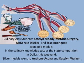 Culinary Arts Students Katelyn Moody, Victoria Gregory,
           McKenzie Stieber, and Jose Rodriguez
                      won gold medals
  in the culinary knowledge test at the state competition
                   in Dallas this weekend.
Silver medals went to Anthony Acuna and Katelyn Walker.
 