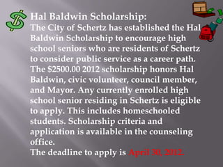 Hal Baldwin Scholarship:
The City of Schertz has established the Hal
Baldwin Scholarship to encourage high
school seniors who are residents of Schertz
to consider public service as a career path.
The $2500.00 2012 scholarship honors Hal
Baldwin, civic volunteer, council member,
and Mayor. Any currently enrolled high
school senior residing in Schertz is eligible
to apply. This includes homeschooled
students. Scholarship criteria and
application is available in the counseling
office.
The deadline to apply is April 30, 2012.
 