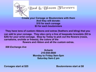 Create your Corsage or Boutonniere with them
                           And they will donate:
                           $10 for each corsage
                          $3 for each boutonniere

 They have tons of custom ribbons and extras (feathers and bling) that you
can add to your corsage. They also carry a line of keepsake bracelets ($5 to
$20) for your wrist corsage. Stop by Today to pick out the flowers (roses,
carnations, orchids or freesia), the colors of the
                 flowers and ribbon and all the custom extras.

 508 Exchange Ave
                                 Schertz
                               210-658-9600
                         Monday to Friday 9am-5pm
                            Saturday 9am-2 pm


Corsages start at $25                        Boutonnieres start at $8
 