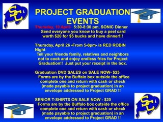 PROJECT GRADUATION
      EVENTS
Thursday, 19 April- 5:30-8:30 pm, SONIC Dinner
  Send everyone you know to buy a peel card
   worth $20 for $5 bucks and have dinner!!!

Thursday, April 26 -From 5-8pm- is RED ROBIN
Night
 Tell your friends family, relatives and neighbors
  not to cook and enjoy endless fries for Project
  Graduation!! Just put your receipt in the box.

Graduation DVD SALES on SALE NOW- $25
 Forms are by the Buffalo box outside the office
  complete one and return with cash or check
   (made payable to project graduation) in an
    envelope addressed to Project GRAD !!

SENIOR T-SHIRTS ON SALE NOW - $20
 Forms are by the Buffalo box outside the office
  complete one and return with cash or check
   (made payable to project graduation) in an
    envelope addressed to Project GRAD !!
 