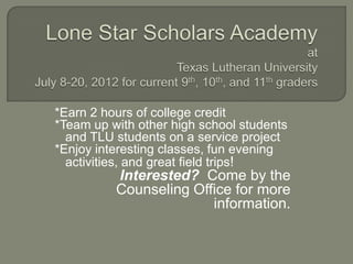*Earn 2 hours of college credit
*Team up with other high school students
  and TLU students on a service project
*Enjoy interesting classes, fun evening
  activities, and great field trips!
          Interested? Come by the
          Counseling Office for more
                        information.
 