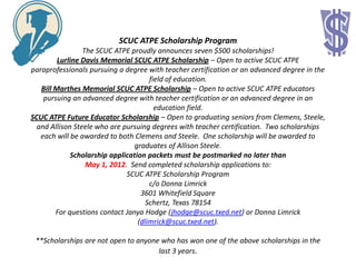SCUC ATPE Scholarship Program
                 The SCUC ATPE proudly announces seven $500 scholarships!
         Lurline Davis Memorial SCUC ATPE Scholarship – Open to active SCUC ATPE
paraprofessionals pursuing a degree with teacher certification or an advanced degree in the
                                      field of education.
   Bill Marthes Memorial SCUC ATPE Scholarship – Open to active SCUC ATPE educators
    pursuing an advanced degree with teacher certification or an advanced degree in an
                                        education field.
SCUC ATPE Future Educator Scholarship – Open to graduating seniors from Clemens, Steele,
  and Allison Steele who are pursuing degrees with teacher certification. Two scholarships
   each will be awarded to both Clemens and Steele. One scholarship will be awarded to
                                 graduates of Allison Steele.
             Scholarship application packets must be postmarked no later than
                  May 1, 2012. Send completed scholarship applications to:
                              SCUC ATPE Scholarship Program
                                      c/o Donna Limrick
                                   3601 Whitefield Square
                                     Schertz, Texas 78154
        For questions contact Janya Hodge (jhodge@scuc.txed.net) or Donna Limrick
                                  (dlimrick@scuc.txed.net).

 **Scholarships are not open to anyone who has won one of the above scholarships in the
                                      last 3 years.
 