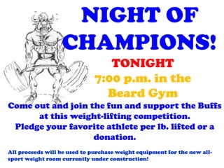 NIGHT OF
                  CHAMPIONS!
                                 TONIGHT
                              7:00 p.m. in the
                                Beard Gym
Come out and join the fun and support the Buffs
      at this weight-lifting competition.
 Pledge your favorite athlete per lb. lifted or a
                   donation.
All proceeds will be used to purchase weight equipment for the new all-
sport weight room currently under construction!
 
