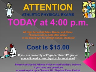 ATTENTION
       ATHLETIC PHYSICAL EXAMS

TODAY at 4:00 p.m.
        All High School Athletes, Dance, and Cheer.
             Physicals will be held after school
       in the Beard gym for all High School students!



           Cost is $15.00
   If you are presently a 9th grader thru 11th grader
      you will need a new physical for next year!

 Please contact the Athletic office or Staff Athletic Trainers
                  if you have any questions
  or need to pick up a Clemens UIL Physical Exam Packet.
 