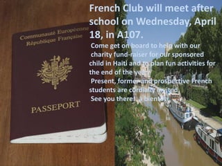French Club will meet after
school on Wednesday, April
18, in A107.
 Come get on board to help with our
 charity fund-raiser for our sponsored
child in Haiti and to plan fun activities for
the end of the year.
 Present, former and prospective French
students are cordially invited.
 See you there! à bientôt!
 
