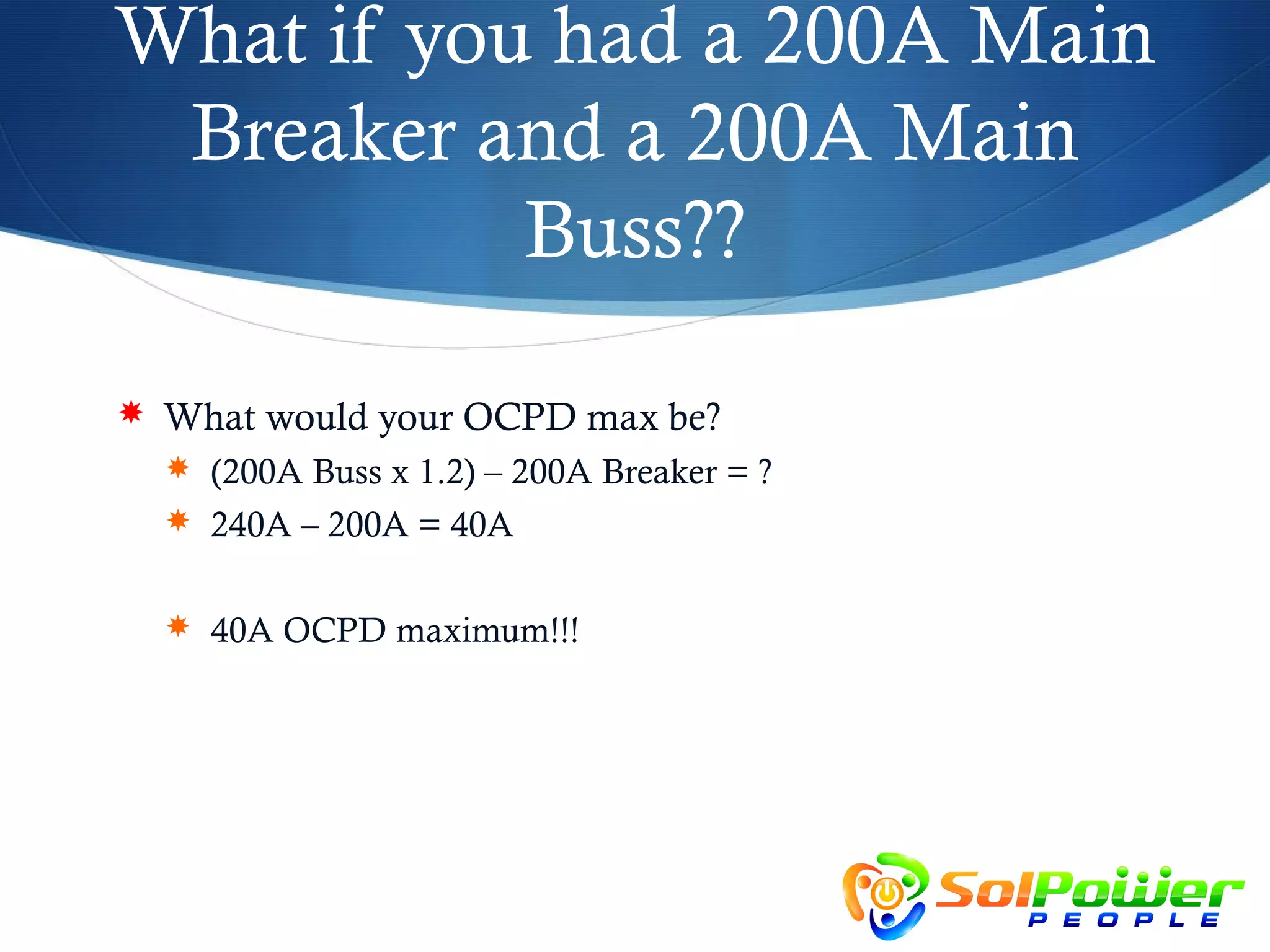 What if you had a 200A Main
 Breaker and a 200A Main
           Buss??

 What would your OCPD max be?
   (200A Buss x 1.2) – 200A Breaker = ?
   240A – 200A = 40A


   40A OCPD maximum!!!
 