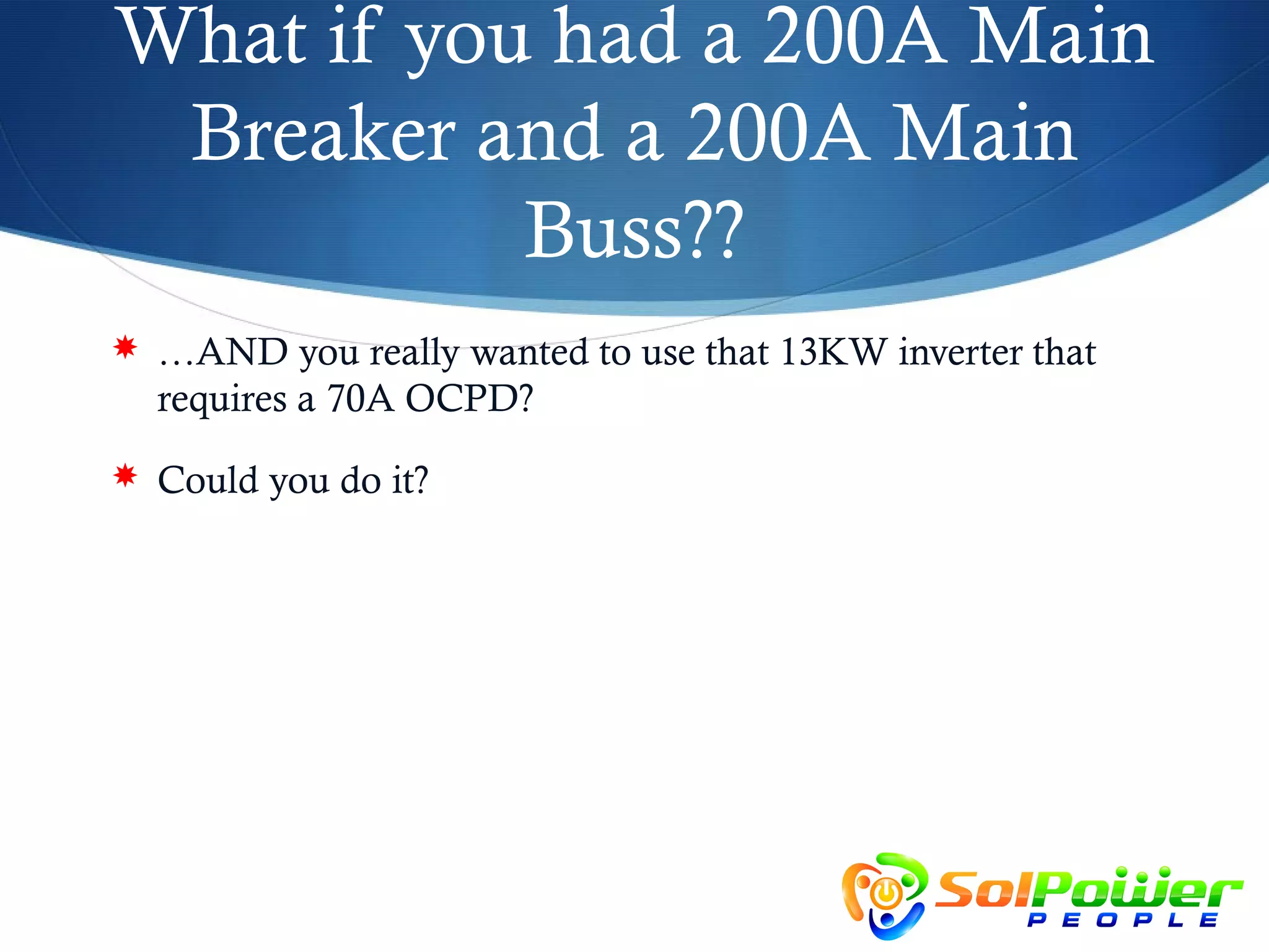 What if you had a 200A Main
 Breaker and a 200A Main
           Buss??
 …AND you really wanted to use that 13KW inverter that
  requires a 70A OCPD?
 Could you do it?
 