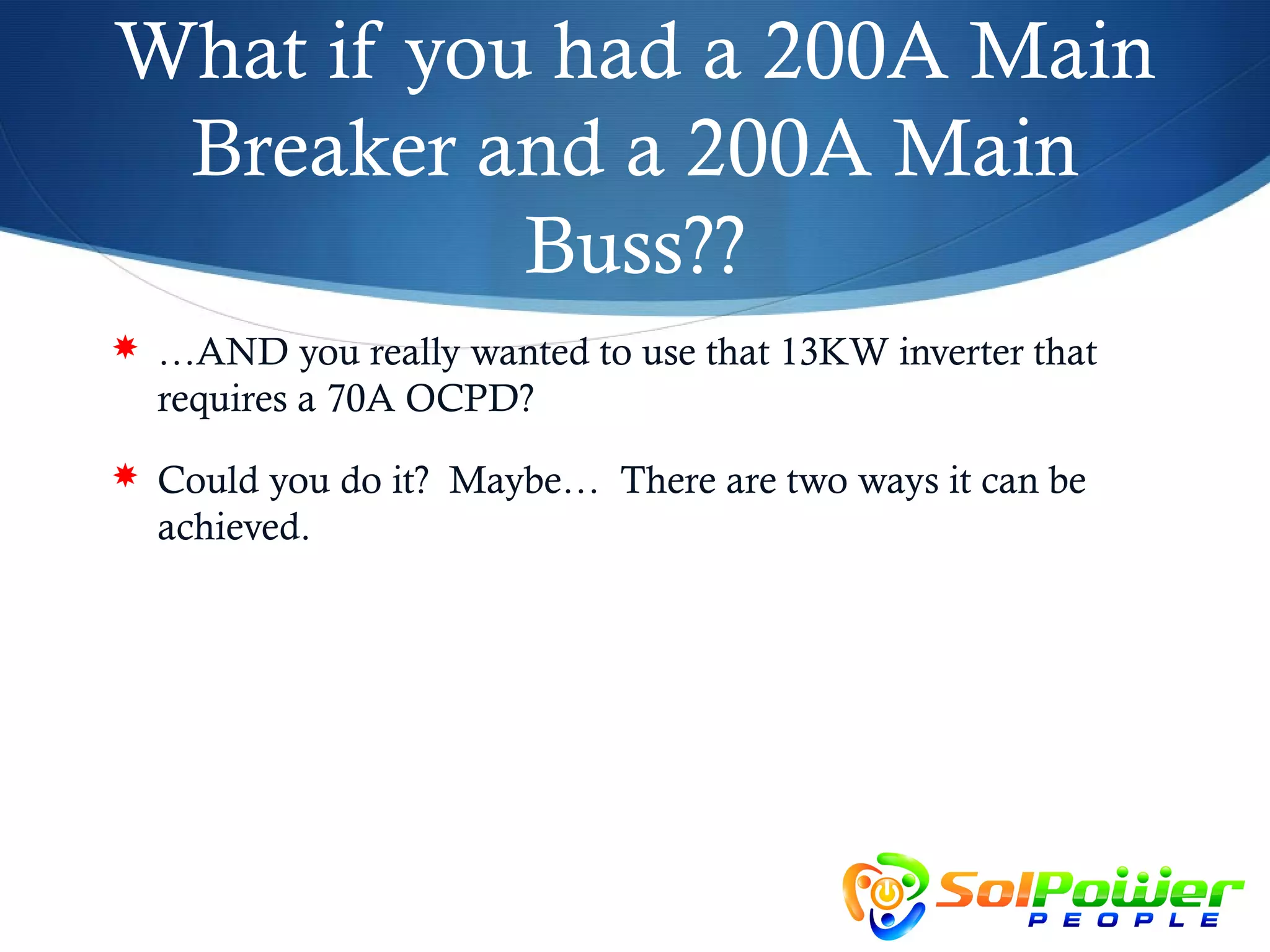 What if you had a 200A Main
 Breaker and a 200A Main
           Buss??
 …AND you really wanted to use that 13KW inverter that
  requires a 70A OCPD?
 Could you do it? Maybe… There are two ways it can be
  achieved.
 