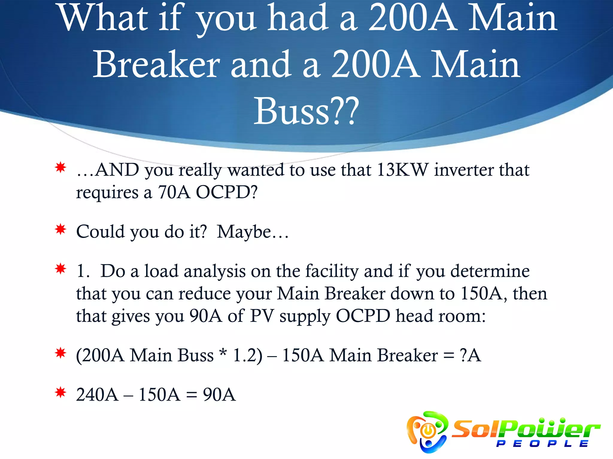 What if you had a 200A Main
 Breaker and a 200A Main
           Buss??
 …AND you really wanted to use that 13KW inverter that
  requires a 70A OCPD?
 Could you do it? Maybe…

 1. Do a load analysis on the facility and if you determine
  that you can reduce your Main Breaker down to 150A, then
  that gives you 90A of PV supply OCPD head room:
 (200A Main Buss * 1.2) – 150A Main Breaker = ?A

 240A – 150A = 90A
 