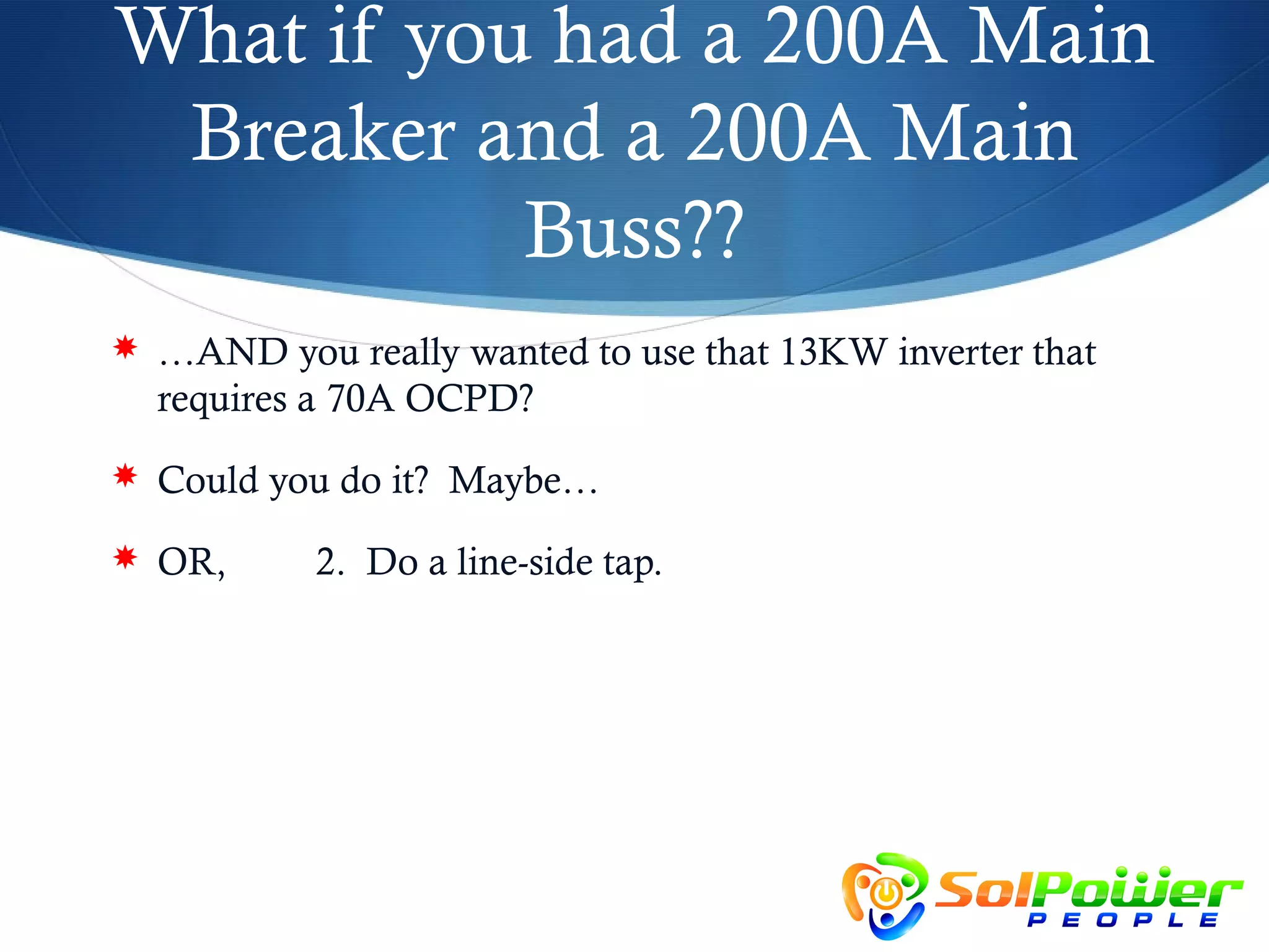 What if you had a 200A Main
 Breaker and a 200A Main
           Buss??
 …AND you really wanted to use that 13KW inverter that
  requires a 70A OCPD?
 Could you do it? Maybe…

 OR,      2. Do a line-side tap.
 