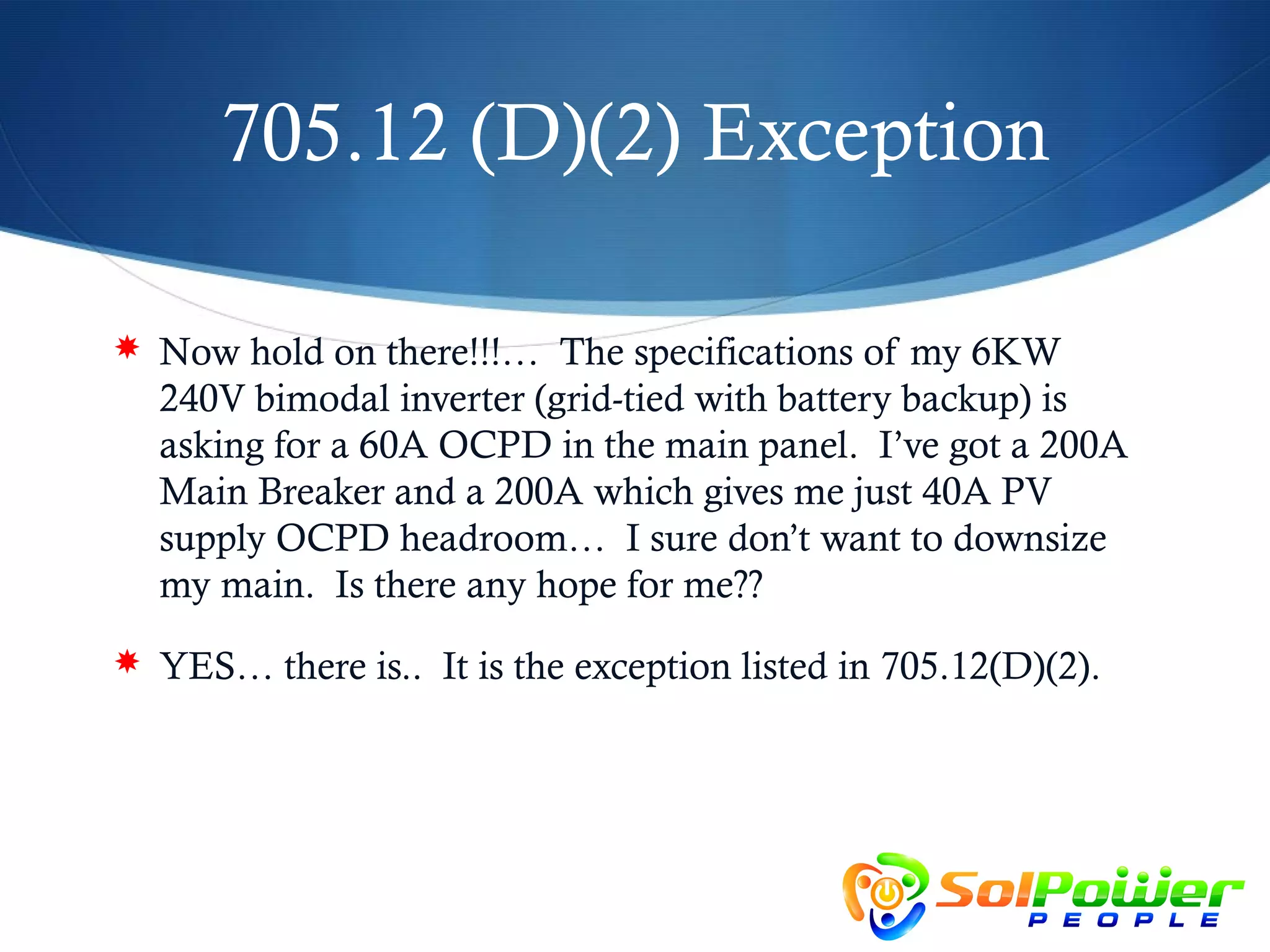 705.12 (D)(2) Exception

 Now hold on there!!!… The specifications of my 6KW
  240V bimodal inverter (grid-tied with battery backup) is
  asking for a 60A OCPD in the main panel. I’ve got a 200A
  Main Breaker and a 200A which gives me just 40A PV
  supply OCPD headroom… I sure don’t want to downsize
  my main. Is there any hope for me??
 YES… there is.. It is the exception listed in 705.12(D)(2).
 