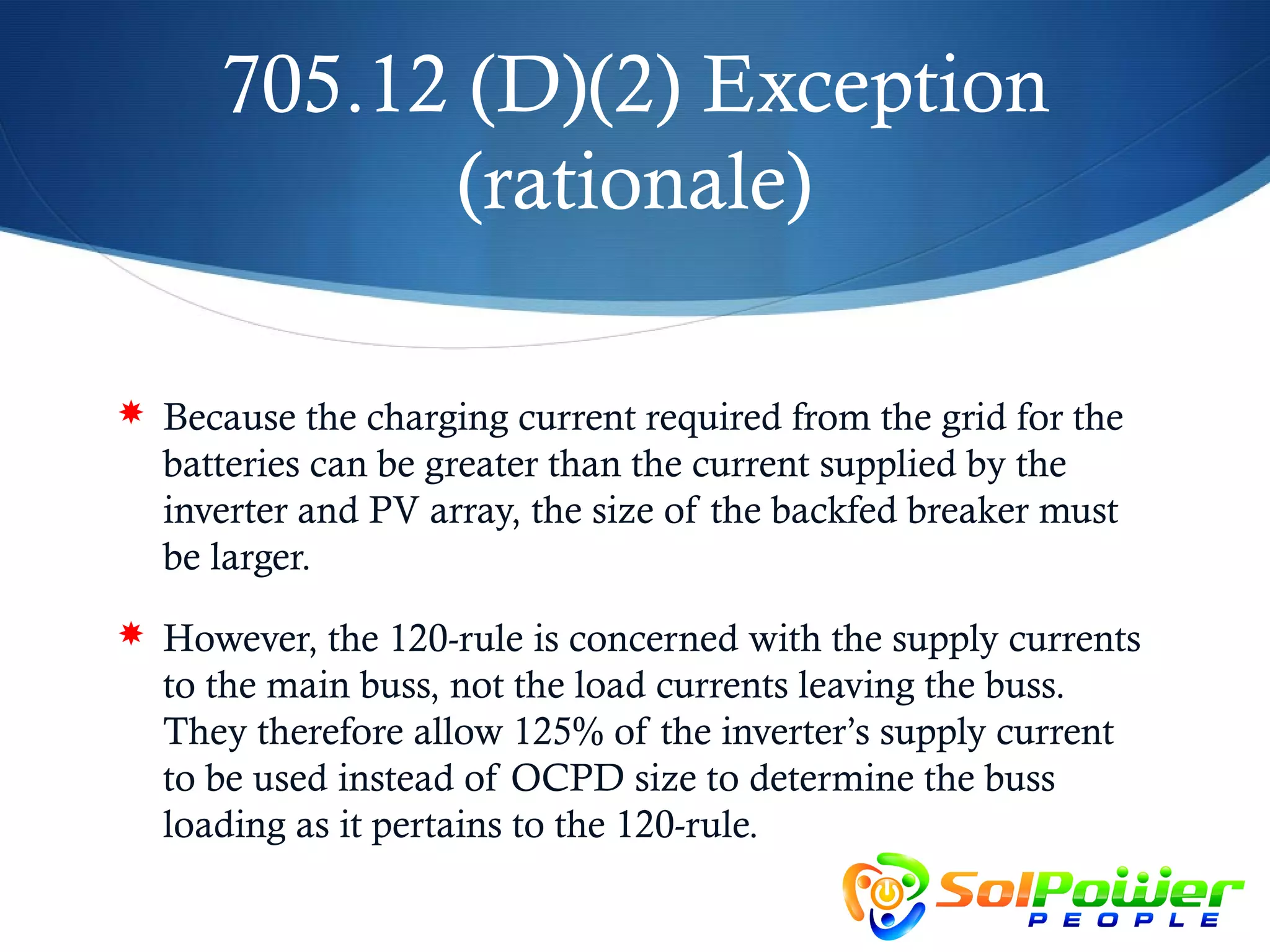 705.12 (D)(2) Exception
            (rationale)

 Because the charging current required from the grid for the
  batteries can be greater than the current supplied by the
  inverter and PV array, the size of the backfed breaker must
  be larger.
 However, the 120-rule is concerned with the supply currents
  to the main buss, not the load currents leaving the buss.
  They therefore allow 125% of the inverter’s supply current
  to be used instead of OCPD size to determine the buss
  loading as it pertains to the 120-rule.
 