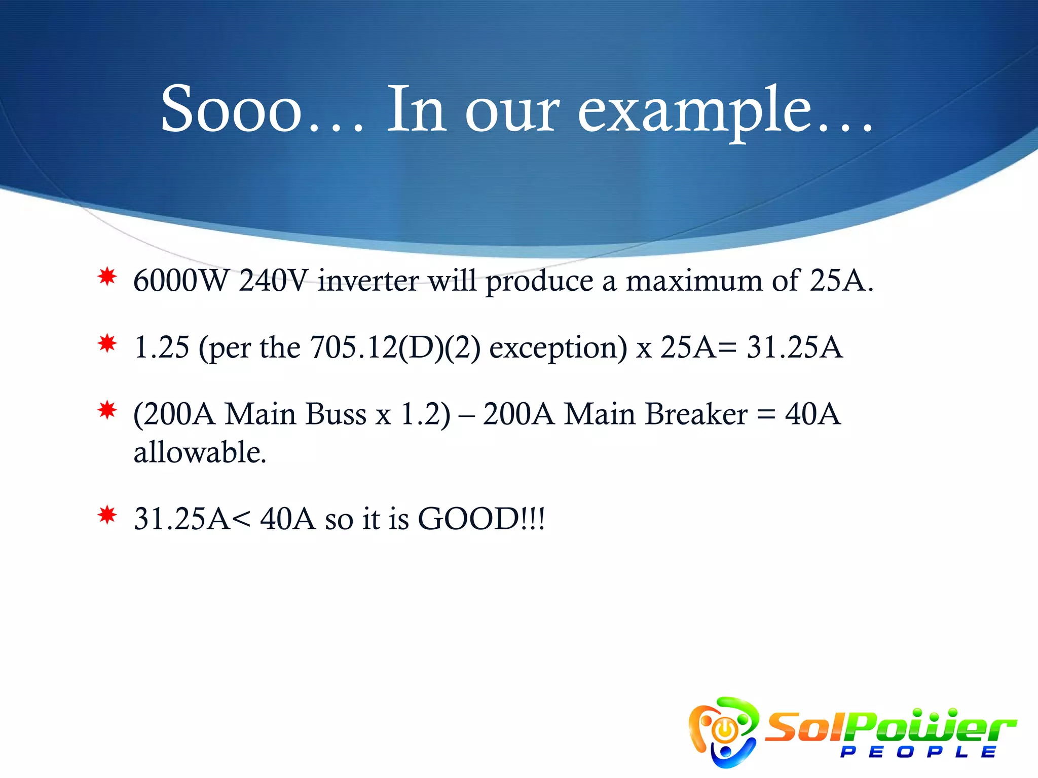 Sooo… In our example…

 6000W 240V inverter will produce a maximum of 25A.

 1.25 (per the 705.12(D)(2) exception) x 25A= 31.25A

 (200A Main Buss x 1.2) – 200A Main Breaker = 40A
  allowable.
 31.25A< 40A so it is GOOD!!!
 