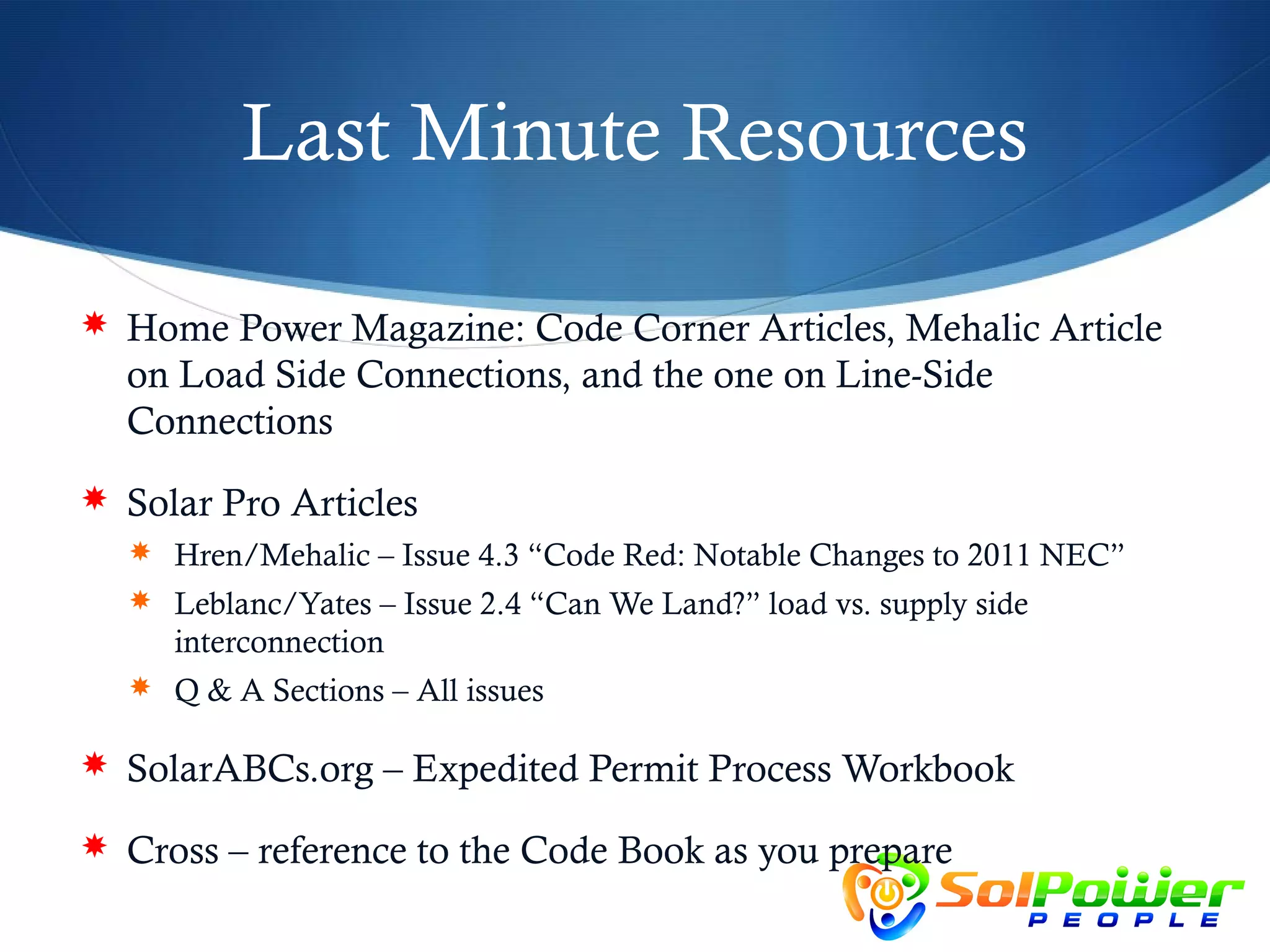 Last Minute Resources

 Home Power Magazine: Code Corner Articles, Mehalic Article
  on Load Side Connections, and the one on Line-Side
  Connections
 Solar Pro Articles
   Hren/Mehalic – Issue 4.3 “Code Red: Notable Changes to 2011 NEC”
   Leblanc/Yates – Issue 2.4 “Can We Land?” load vs. supply side
     interconnection
   Q & A Sections – All issues

 SolarABCs.org – Expedited Permit Process Workbook

 Cross – reference to the Code Book as you prepare
 