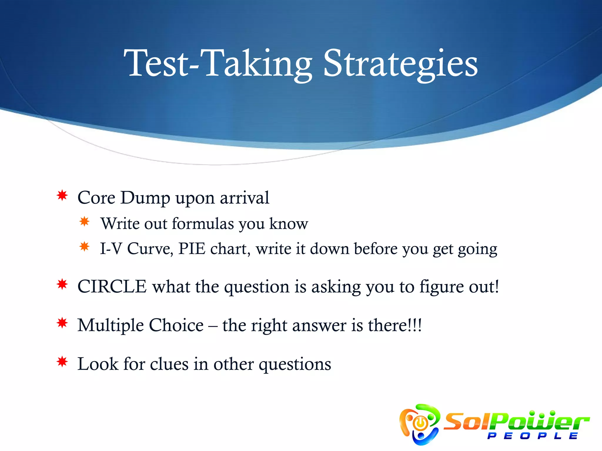 Test-Taking Strategies


 Core Dump upon arrival
   Write out formulas you know
   I-V Curve, PIE chart, write it down before you get going

 CIRCLE what the question is asking you to figure out!

 Multiple Choice – the right answer is there!!!

 Look for clues in other questions
 