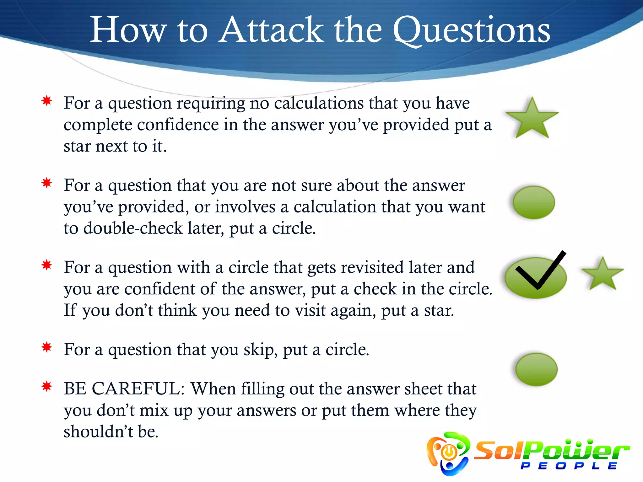 How to Attack the Questions
 For a question requiring no calculations that you have
   complete confidence in the answer you’ve provided put a
   star next to it.

 For a question that you are not sure about the answer
   you’ve provided, or involves a calculation that you want
   to double-check later, put a circle.

 For a question with a circle that gets revisited later and
   you are confident of the answer, put a check in the circle.
   If you don’t think you need to visit again, put a star.

 For a question that you skip, put a circle.

 BE CAREFUL: When filling out the answer sheet that
   you don’t mix up your answers or put them where they
   shouldn’t be.
 