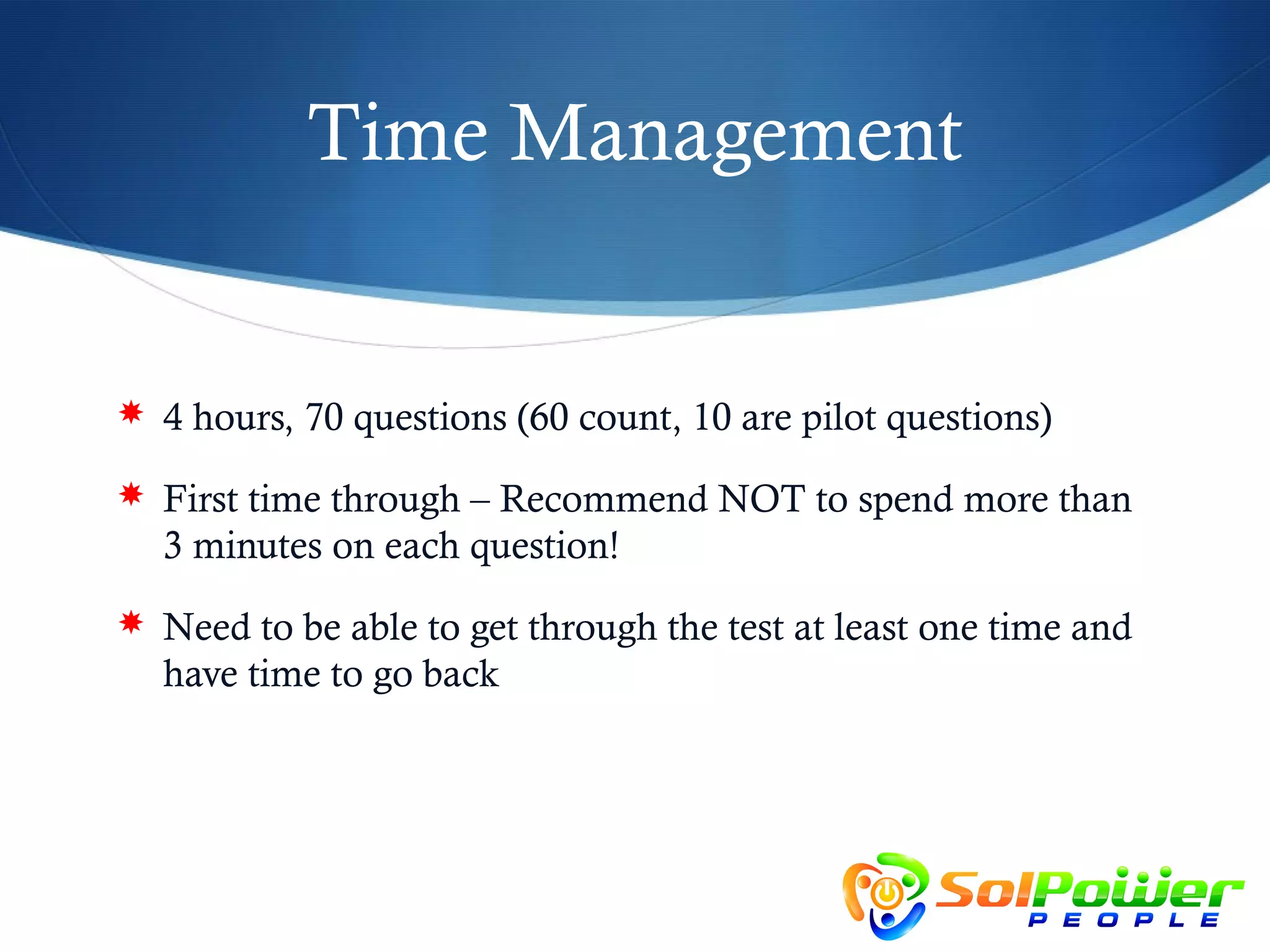 Time Management


 4 hours, 70 questions (60 count, 10 are pilot questions)

 First time through – Recommend NOT to spend more than
  3 minutes on each question!
 Need to be able to get through the test at least one time and
  have time to go back
 