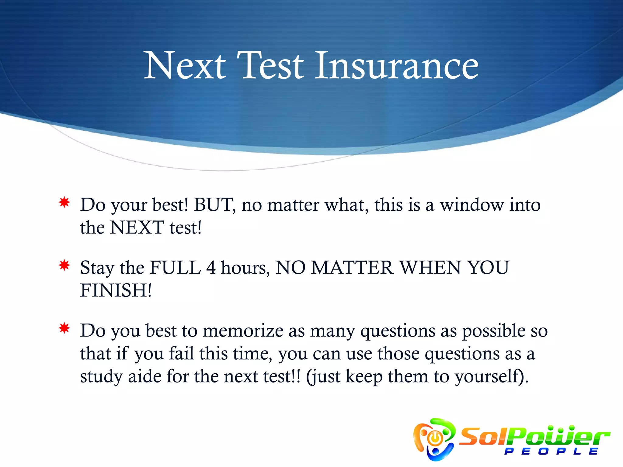 Next Test Insurance


 Do your best! BUT, no matter what, this is a window into
  the NEXT test!
 Stay the FULL 4 hours, NO MATTER WHEN YOU
  FINISH!
 Do you best to memorize as many questions as possible so
  that if you fail this time, you can use those questions as a
  study aide for the next test!! (just keep them to yourself).
 