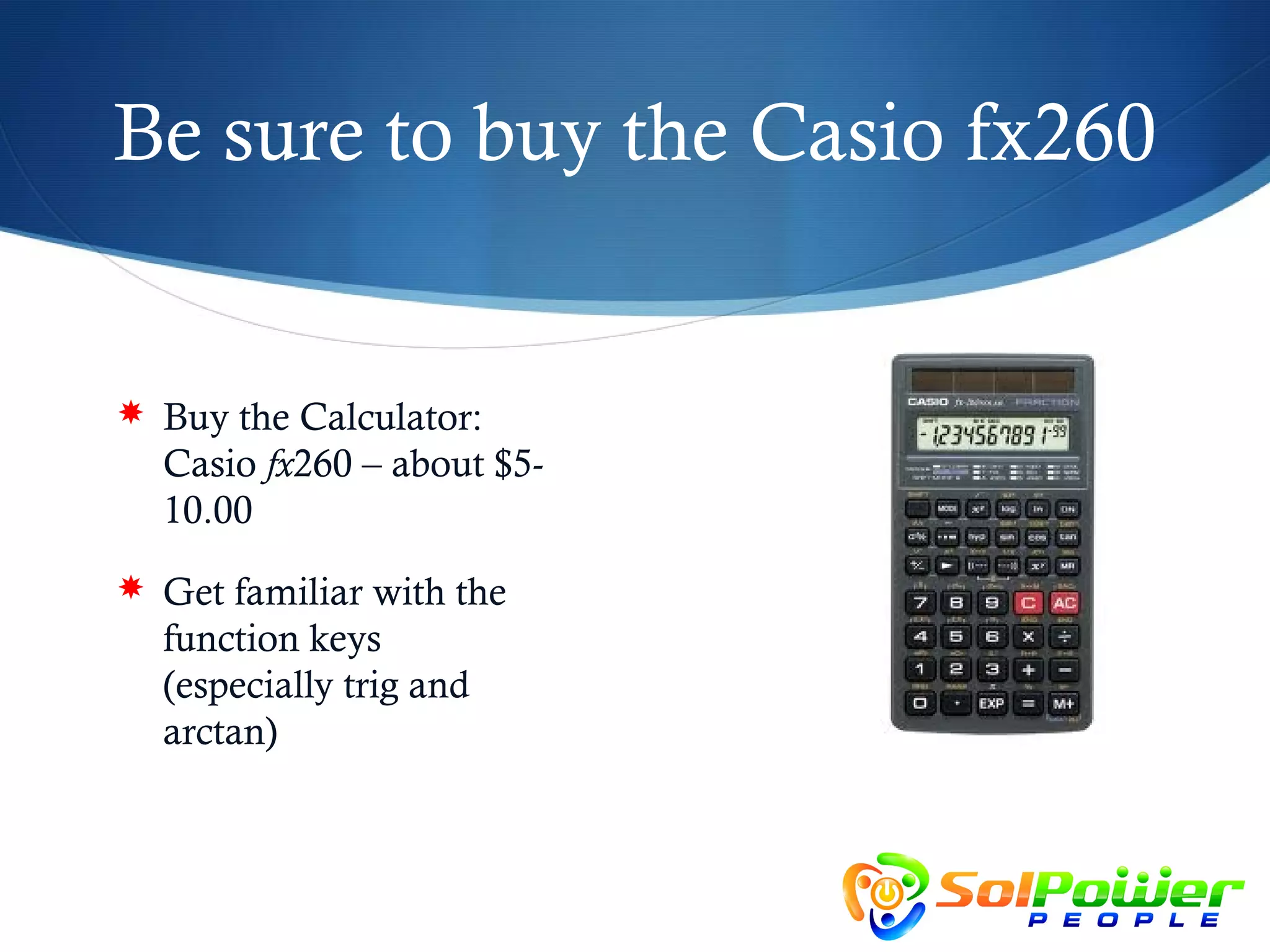 Be sure to buy the Casio fx260


 Buy the Calculator:
  Casio fx260 – about $5-
  10.00
 Get familiar with the
  function keys
  (especially trig and
  arctan)
 